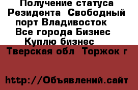 Получение статуса Резидента “Свободный порт Владивосток“ - Все города Бизнес » Куплю бизнес   . Тверская обл.,Торжок г.